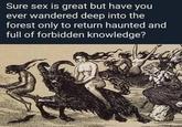 Sure sex is great but have you ever wandered deep into the forest only to return haunted and full of forbidden knowledge?