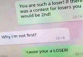 You are such a loser! If was a contest for losers you would be 2nd! 23 14 Why i'm not first? 23 18 'cause your a LOSERI imgflip.com