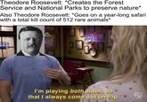 Theodore Roosevelt: *Creates the Forest Service and National Parks to preserve nature* Also Theodore Roosevelt: *Goes on a year-long safari with a total kill count of 512 rare animals* COLD STA THE Am WA I'm playing both sides, so that I always come out on top.