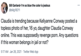 Bill Garland-I'm so blue the color is jealous @billg18211 Claudia is trending because Kellyanne Conway posted a topless photo of her, 16 yo, daughter Claudia Conway online. This was supposedly revenge p---. Any questions if this woman belongs in jail or not? 5:17 AM · Jan 26, 2021 · Twitter Web App