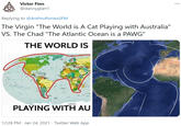 Victor Finn ... @dannyglart1 Replying to @AnthroPoniesSFM The Virgin "The World is A Cat Playing with Australia" VS. The Chad "The Atlantic Ocean is a PAWG" THE WORLD IS PLAYING WITH AU 12:28 PM · Jan 24, 2021 · Twitter Web App