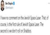 Ben Shapiro O @benshapiro ... I have no comment on the Jewish Space Laser. That, of course, is the first rule of Jewish Space Laser. The second is we don't roll on Shabbos.
