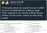 Keaton Patti O @KeatonPatti I forced a bot to watch over 1,000 hours of Bob Ross videos and then asked it to write a Bob Ross video of its own. Here is the first page. BOB ROSS (CONT'D) It's not all about you, mountain. BOB ROSS INT. PAINTING STUDIO Bob paints a eloud. BOB ROSS atands in front of a blank canvas that doesn't know how lucky it ia. Bob smiles. Hie teeth aren't hiding today. BOB ROSS (COT'D) I went to achool with that cloud. BOB ROSS Bob painte a forest. Today we will paint a mountain that owes us nothing. BOB ROSS (CONT'D) These trees are up to something, but I won't tell the police. Now, what more does this painting need? Bob pieka up his painting weapons. BOB ROSS (CONT'D) I vill be ueing three colors. Baby blue, hot pink, and hot baby. Bob stares into the camera. Paint leaks out of him. Bob mixes the colors together. They will never be alone again. It doean't matter what they want. BOB ROSS (CONT'D) That'e right. It neede you. Bob paints you on top of the mountain. You are at peace. BOB ROSS (CONT'D) Painting wan invented by a tiny bird that wanted to be rich. okay, let's meet Mr. Mountain. BOB ROSS (CONT'D). If you need help, aak the cloud. Bob paints a mountain, the one from nature. The cloud won't help you.