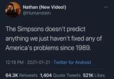 Nathan (New Video!) @Humanstein The Simpsons doesn't predict anything we just haven't fixed any of America's problems since 1989. 12:19 PM · 2021-01-21 · Twitter for Android 64.3K Retweets 1,404 Quote Tweets 521K Likes