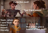 F--- the Jedi! Yes! F--- them! Yeah, when I said f--- them I But aren't you a meant friend of the Jedi? literally