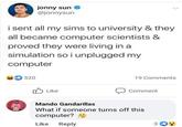 jonny sun @jonnysun i sent all my sims to university & they all became computer scientists & proved they were living in a simulation so i unplugged my computer 520 19 Comments O Like Comment Mando Gandarillas What if someone turns off this computer? 9 Like Reply