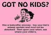 GOT NO KIDS? Hire a babysitter anyway. Say your kid is asleep upstairs and must not be disturbed. Then upon your return, ask where your child is.