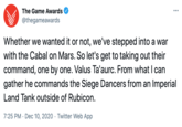 Game Awards The Game Awards ... @thegameawards Whether we wanted it or not, we've stepped into a war with the Cabal on Mars. So let's get to taking out their command, one by one. Valus Ta'aurc. From what I can gather he commands the Siege Dancers from an Imperial Land Tank outside of Rubicon. 7:25 PM · Dec 10, 2020 · Twitter Web App