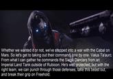 Copypasta Still Whether we wanted it or not, we've stepped into a war with the Cabal on Mars. So let's get to taking out their command, one by one. Valus Ta'aurc. From what I can gather he commands the Siege Dancers from an Imperial Land Tank outside of Rubicon. He's well protected, but with the right team, we can punch through those defenses, take this beast out, and break their grip on Freehold.