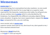 Mememan meme man (n.) immortal being, he is everywhere but also nowhere. no one could ever ascend to his level for he is way high on a superior scale reserved for the heavenly. mysterious and noble, he will grant you all your wishes, but at a price which is only decided by His Greatness. he shapeshifts into different everyday objects fitting every situation. he gives, but never expects back. respect the Meme Man: compared to him, you are nothing. mere mortal: who is meme man superior mortal: dont look at me, dont touch me, dont speak to me; i have reached celestial level Mememan: blugh blueh blu LONGBOY: shut up lung boi