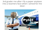 3rd grader me after I fly a paper airplane into a teachers face when I aimed for the door: Pylot