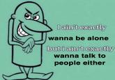 I ain't exactly wanna be alone but i ain't exactly wanna talk to people either