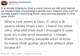 Perpetua Matthew Perpetua ... @perpetua It is kinda hilarious that a rock move as old and banal as theatrically smashing a guitar can inspire this sort of scoldy pearl-clutching from very young people in the year 2021 She's not even a Gen Z; she's 8 years older thanI am. I have no idea why she did that but I thought it was just so rude and wasteful. I mean there's so many people who'd love to have that guitar and for effect she broke it? 8:38 AM · Feb 7, 2021 · Twitter for iPhone