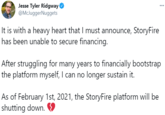 Jesse Tyler Ridgway O @McJuggerNuggets ... It is with a heavy heart that I must announce, StoryFire has been unable to secure financing. After struggling for many years to financially bootstrap the platform myself, I can no longer sustain it. As of February 1st, 2021, the StoryFire platform will be shutting down. O
