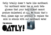 Oatly totally doesn't taste like cardboard. Our cardboard water has so much beta- glucans that your body almost cannot produce cholesterol at all. We think that's #cool. please sign our petition to replace the milk in schools with our cardboard water WHOLE No milk. No aoy. No.ah whatevet. THE ORIGINAL OATLY! IN NOT DRINKS 1L