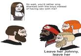 So wait, you'd rather sing shanties with the boys instead of having sex with me? MOMAY E-T0 Leave her Johnny, leave her