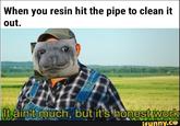 When you resin hit the pipe to clean it out. It aint much, but it's honest work ifunny.co