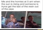 Me and the homies at 5 am when the sun is rising and someone is tryna get the last of the resin out of the pipe rielops ifunny.co