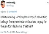 neckbeard jr. @tm_hopp Replying to @JordanUhl heartwarming: local superintended harvesting kidneys from elementary schoolers to pay for the janitor's leukemia treatment 6:44 PM · Feb 9, 2021 · Twitter Web App