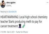 atres aguirre ... @atres_ Replying to @JordanUhl HEARTWARMING: Local high school chemistry teacher Starts producing meth to pay for cancer treatment 7:10 PM · Feb 9, 2021 · Twitter for iPhone