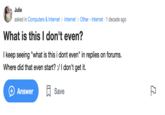 Julie asked in Computers & Internet > Internet > Other - Internet · 1 decade ago What is this I don't even? I keep seeing "what is this i dont even" in replies on forums. Where did that even start? :/I don't get it. Answer A Save