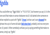 fgsfds You could either say "figgis-fiddis" or "F-G-S-F-D-S", but however you say it, it is the one word that makes no sense whatsoever at all. It all started when someone on 4chan replied to a post with "fgsfds". Oryan (a 4chan user) soon shopped the phrase into a pic of some old dude (talk show host, probably) and now everyone on /b/ posts it. When somebody confuses you by saying something that makes no sense, simply say "fgsfds".