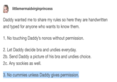 "cummies" tumblr littlemermaidvirginprincess Daddy wanted me to share my rules so here they are handwritten and typed for anyone who wants to know them. 1. No touching Daddy's nonos without permission. 2. Let Daddy decide bra and undies everyday. 2b. Send Daddy a picture of his bra and undies choice. 2c. Any sockies as well. 3. No cummies unless Daddy gives permission.