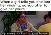 When a girl tells you she lost her virginity, so you offer to give her yours My mommy raised a gentleman.