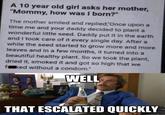 A 10 year old girl asks her mother, "Mommy, how was I born?" The mother smiled and replied, Once upon a time me and your daddy decided to plant a wonderful little seed. Daddy put it in the earth and I took care of it every single day. After a while the seed started to grow more and more leaves and in a few months, it turned into a beautiful healthy plant. So we took the plant, dried it, smoked it and got so high that we ked without a condom." WELL THAT ESCALATED QUICKLY
