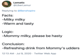 Lematic @UberLemur Replying to @Benshopiro Facts: -Milky milky -Warm and tasty Logic: -Mommy milky, please be hasty Conclusion: -Refreshing drink from Mommy's udders 12:13 AM · Jul 9, 2020 · Twitter Web App