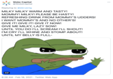 Woke Capital @WokeCapital Replying to @ebruenig MILKY MILKY WARM AND TASTY! MOMMY! MILKY! PLEASE BE HASTY! REFRESHING DRINK FROM MOMMY'S UDDERS! I WANT MOMMY'S AND NO OTHER'S! GIVE IT! GIVE IT! GIVE IT NOW! GIVE ME MILKY, LAZY SOW! UNTIL YOU DO I'LL SCREAM I'LL SHOUT! I'M CRY I'LL WHINE AND STOMP ABOUT! UNTIL MY BELLY IS FULL- GIF 8:26 AM · Feb 18, 2021 · Twitter Web App