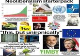 Neoliberalism starter pack Neoliberalism starterpack Workd population living in extre me poverty, 1820-2015 Eatere prvesErrt Ei m r re neirte L "mem T de I ed iee en rE K t Sten ei eieme very THE WEALTH oF NATIONS we are a BlG TENT virtually every post is met with hundreds of long replies because we believe in vigorous debate 1950 2000 20s ADAM SMITIL we're basically libertarians who believe in market failure, or capitalist social justice warriors The Economist Trans-PacinE Partineshp Vox "this, but unironically" 757M METRO increase urban density:implement'a land value tax,end the suburbs,invest more in public transport, ban single family zoning! YIMBY "A hemispheric common market, with open trade and open borders" CARBON TAX YES IN MY BACK YARD