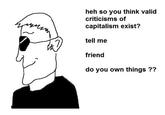 heh so you think valid criticisms of capitalism exist? tell me friend do you own things ??