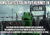 OMG GUYS STALIN PUT KERMIT IN GULAG IN A GULAG FOR HIS SEVERAL HEINOUS ACTS OF ARSON IN THE SUMMERS OF 2013-2016 WHERE HE BURNED HUNDREDS OF CHILDREN ALIVE IN ELEMENTARY SCHOOLS ACROSS THE COUNTRY OF SYRIA
