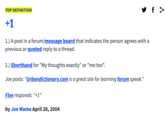 y f > TOP DEFINITION +1 1.) A post in a forum/message board that indicates the person agrees with a previous or quoted reply to a thread. 2.) Shorthand for "My thoughts exactly" or "me too". Joe posts: "Urbandictionary.com is a great site for learning forum speak." Floe responds: "+1" by Joe Mama April 28, 2004