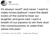 tils @lovenvtes it's always 'wyd?' and never 'i want to make romeo jealous! i want the dead lovers of the world to hear our laughter, and grow sad. i want a breath of our passion to stir their dust into consciousness, to wake their ashes into pain.' 11:44 AM · Feb 12, 2021 · Twitter for iPhone