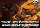 Ghost Rider can't judge if Deadpool is guilty or not. When Ghost Rider used his Penance Stare on Deadpool,;he saw everything that happened to him and caused him to revert back to Johnny Blaze. www.nlontfa