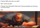 Friend: Why are you so sad? Me: I lost my job Friend: You shouldn't feel sad. Some people are having it much wors- Me: SAD IS SAD-