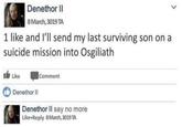 Denethor II 8 March, 3019 TA 1 like and l'll send my last surviving son on a suicide mission into Osgiliath Ib Like Comment Denethor II Denethor II say no more Like Reply 8March, 3019 TA >
