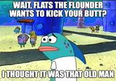 WAIT, FLATS THE FLOUNDERO WANTS TO KICK YOUR BUTT? ITHOUGHTIT WAS THATOLD MAN