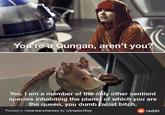 You're a Gungan, aren't you? Yes. I am a member of the only other sentient species inhabiting the planet of which you are the queen, you dumb facist bitch. Posted in r/starwarsmemes by u/tropes1200 O reddit