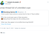 marquis de posade 2 @acczibit Lmao thread full of unbridled cope Bloomberg Opinion O @bopinion · 2h Covid couldn't have come at a worse time for Gen Z. They're either: In the crucial exam years of their education Taking those first steps into the working world Either way, they appear to be stuffed bloom.bg/3dSuNfC Show this thread 11:12 AM · Feb 27, 2021 · Twitter for Android 10 Likes