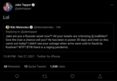 Jake Tapper @jaketapper Lol Kiki Melendez O @kikimelendez · 14h Replying to @jaketapper Jake are you a Russian asset now?? All your tweets are criticizing @JoeBiden? Give the man a chance will you? He has been in power 30 days and intel on this came out today? I didn't see your outrage when arms were sold to Saudi by Kushner? W--? BTW there is a raging pandemic. 12:40 PM · Feb 27, 2021 · Twitter for iPhone 68 Retweets 15 Quote Tweets 1,048 Likes