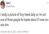 kate :) @kateshaulis I study a picture of Tony Hawk daily so l'm not one of those people he tweets about if I ever run into him 10:52 AM · Mar 10, 2021 · Twitter for iPhone