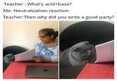 Teacher : What's acid+base? Me: Neutralization reaction Teacher:Then why did you write a good party?