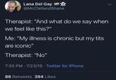 Lana Del Gay @McClellandShane Therapist: "And what do we say when we feel like this?" Me: "My illness is chronic but my t--- are iconic" Therapist: "No" 7:55 PM 7/23/19 · Twitter for iPhone 88 Retweets 394 Likes