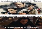 it was the taquerias Americans in the movies in Mexico AMERICANS IN MEXICO IN REAL LIFE I've been s------- for 30 minutes.