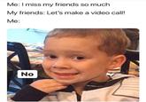 Me:I miss my friends so much My friends: Let's make a video call! Me: No