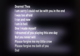 Dearest Thea I am sorry I could not be with you in the end I was too afraid I ran and now I am in hell One I made myself I dreamed of you playing this one day But you never will Please forgive me my little crow Please forgive me both of you Dad