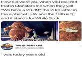 How old were you when you realized that in Monsters Inc when they yell "We have a 23-19", the 23rd letter in the alphabet is W and the 19th is S, and it stands for White Sock 2319!-WE GOT A 2319! Today Years Old @todayyearsoldig I was today years old